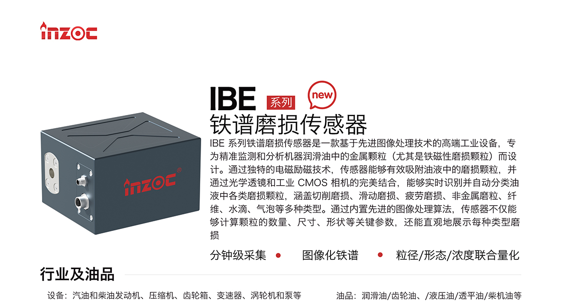 IBE 系列油液鐵譜磨損傳感器是一款基于先進圖像處理技術的高端工業設備，專為精準監測和分析機器潤滑油中的金屬顆粒(尤其是鐵磁性磨損顆粒)而設計。通過獨特的電磁勵磁技術，傳感器能夠有效吸附油液中的損顆粒，并通過光學透鏡和工業 CMOS 相機的完美結合，能夠實時識別并自動分類油液中各類磨損顆粒，涵蓋切削磨損、滑動磨損、疲勞損、非金屬磨粒、纖維、水滴、氣泡等多種類型。通過內置先進的圖像處理算法，傳感器不僅能夠計算顆粒的數量、尺寸、形狀等關鍵參數，還能直觀地展示每種類型磨損。適用行業設備：汽油和柴油發動機、壓縮機、齒輪箱、變速器、渦輪機和泵等；檢測油品:潤滑油/齒輪油、/液壓油/透平油/柴機油等。