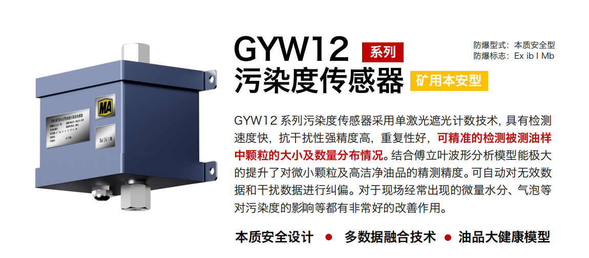 GYW12 系列礦用本安型污染度傳感器采用單激光遮光計數技術，具有檢測速度快，抗干擾性強精度高，重復性好，可精準的檢測被測油樣中顆粒的大小及數量分布情況。結合傅立葉波形分析模型能極大的提升了對微小顆粒及高潔凈油品的精測精度?？勺詣訉o效數據和干擾數據進行糾偏。對于現場經常出現的微量水分、氣泡等對污染度的影響等都有非常好的改善作用。
行業：轉載機、刮板機、采煤機、破碎機、皮帶機、盾構機、大型設備等
油品：液壓油、齒輪油、空壓機油、燃氣機油等