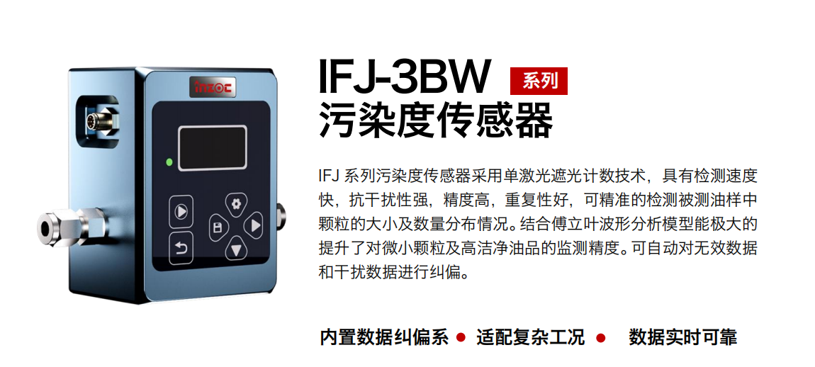 IFJ-3BW系列油液污染度傳感器采用單激光遮光計數技術，具有檢測速度快，抗干擾性強，精度高，重復性好，可精準的檢測被測油樣中顆粒的大小及數量分布情況。結合傅立葉波形分析模型能極大的提升了對微小顆粒及高潔凈油品的監測精度。可自動對無效數據和干擾數據進行糾偏。
                    適用行業：鋼鐵冶金/石油化工/能源/電力/水泥建材/大型機械/OEM 集成等
                    適用油品：潤滑油/齒輪油/液壓油/透平油/柴機油等
