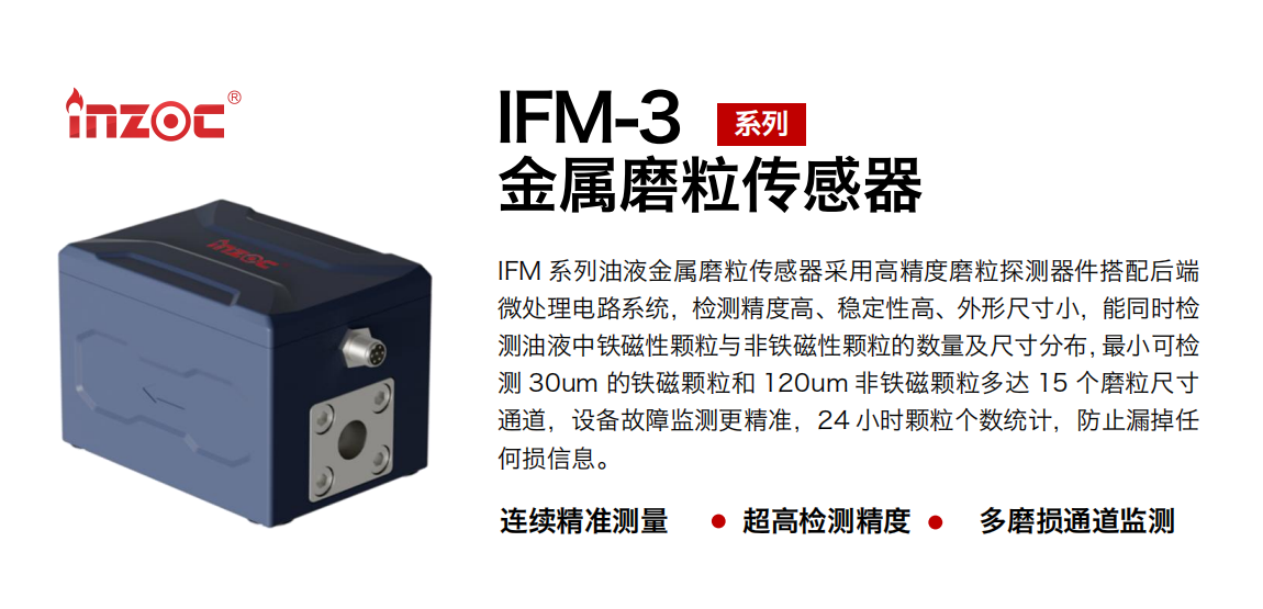 IFM-3系列油液金屬磨粒傳感器采用高精度磨粒探測器件搭配后端微處理電路系統(tǒng)，檢測精度高、穩(wěn)定性高、外形尺寸小，能同時檢測油液中鐵磁性顆粒與非鐵磁性顆粒的數(shù)量及尺寸分布，最小可檢測 30um 的鐵磁顆粒和 120um 非鐵磁顆粒多達 15 個磨粒尺寸通道，設備故障監(jiān)測更精準，24 小時顆粒個數(shù)統(tǒng)計，防止漏掉任何損信息。
行業(yè)：鋼鐵冶金/石油化工/能源電力/水泥建材/大型機械/煤炭采礦/工程機械等
油品：齒輪油/液壓油/透平油/柴機油/絕緣油等