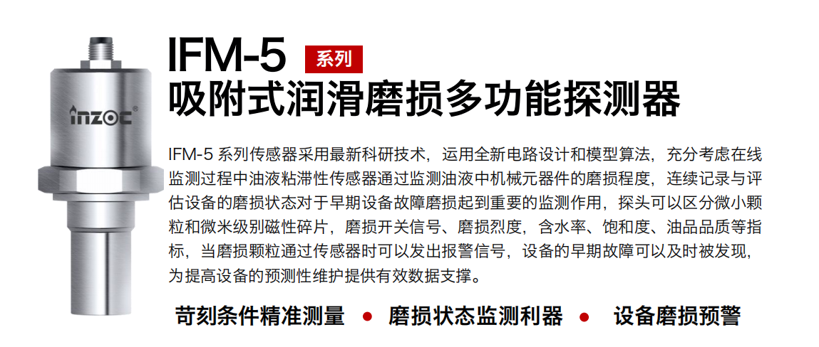 IFM-5吸附式潤滑磨損多功能探測器采用最新科研技術，運用全新電路設計和模型算法，充分考慮在線監(jiān)測過程中油液粘滯性傳感器通過監(jiān)測油液中機械元器件的磨損程度，連續(xù)記錄與評估設備的磨損狀態(tài)對于早期設備故障磨損起到重要的監(jiān)測作用，探頭可以區(qū)分微小顆粒和微米級別磁性碎片，磨損開關信號、磨損烈度，含水率、飽和度、油品品質等指標，當磨損顆粒通過傳感器時可以發(fā)出報警信號，設備的早期故障可以及時被發(fā)現(xiàn)，為提高設備的預測性維護提供有效數(shù)據(jù)支撐。
行業(yè)：鋼鐵、石化、盾構、電力、風電、大型設備、OEM 集成等
油品：液壓油、透平油、柴機油、絕緣油、變壓器油等