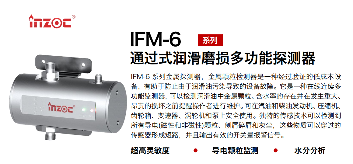 IFM-6系列過(guò)式潤(rùn)滑磨損多功能探測(cè)器，該金屬顆粒檢測(cè)器是一種經(jīng)過(guò)驗(yàn)證的低成本設(shè)備，有助于防止由于潤(rùn)滑油污染導(dǎo)致的設(shè)備故障。它是一種在線連續(xù)多功能監(jiān)測(cè)器，可以檢測(cè)潤(rùn)滑油中金屬顆粒、含水率的存在并在發(fā)生重大、昂貴的損壞之前提醒操作者進(jìn)行維護(hù)?？稍谄秃筒裼桶l(fā)動(dòng)機(jī)、壓縮機(jī)、齒輪箱、變速器、渦輪機(jī)和泵上安全使用。獨(dú)特的傳感技術(shù)可以檢測(cè)到所有導(dǎo)電(磁性和非磁性)顆粒、刨屑碎屑和灰塵，這些物質(zhì)可以穿過(guò)的傳感器形成短路，并且輸出有效的開(kāi)關(guān)量報(bào)警信號(hào)。
行業(yè)：鋼鐵、石化、盾構(gòu)、電力、風(fēng)電、大型設(shè)備、船舶運(yùn)輸
油品：液壓油、透平油、柴機(jī)油、齒輪油、變壓器、壓縮機(jī)油