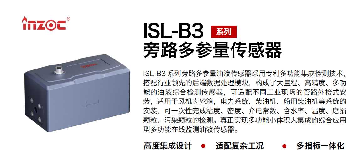 ISL-B3 系列旁路多參量油液傳感器采用專利多功能集成檢測技術(shù)，搭配行業(yè)領(lǐng)先的后端數(shù)據(jù)處理模塊，構(gòu)成了大量程、高精度、多功能的油液綜合檢測傳感器，可適配不同工業(yè)現(xiàn)場的管路外接式安裝，適用于風(fēng)機齒輪箱，電力系統(tǒng)、柴油機、船用柴油機等系統(tǒng)的安裝，可一次性完成粘度、密度、介電常數(shù)、含水率、溫度、磨損顆粒、污染顆粒的檢測。真正實現(xiàn)多功能小體積大集成的綜合應(yīng)用型多功能在線監(jiān)測油液傳感器。
                    應(yīng)用行業(yè)：鋼鐵、石化、盾構(gòu)、電力、風(fēng)電、大型設(shè)備、OEM 等
                    適用油品：齒輪油、液壓油、透平油、柴機油等