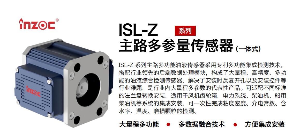 ISL-Z 系列主路多功能油液傳感器采用專利多功能集成檢測技術，搭配行業(yè)領先的后端數(shù)據(jù)處理模塊，構(gòu)成了大量程、高精度、多功能的油液綜合檢測傳感器，解決了安裝時反復開孔以及安裝控件等行業(yè)難題，是行業(yè)內(nèi)大量程多參數(shù)的代表性產(chǎn)品。可適配不同標準的法蘭盤轉(zhuǎn)換安裝，適用于風機齒輪箱，電力系統(tǒng)、柴油機、船用柴油機等系統(tǒng)的集成安裝，可一次性完成粘度密度、介電常數(shù)、含水率、溫度、磨損顆粒的檢測。
                    應用行業(yè)：鋼鐵、石化、盾構(gòu)、電力、風電、大型設備、OEM 等
                    適用油品：齒輪油、液壓油、透平油、柴機油等
